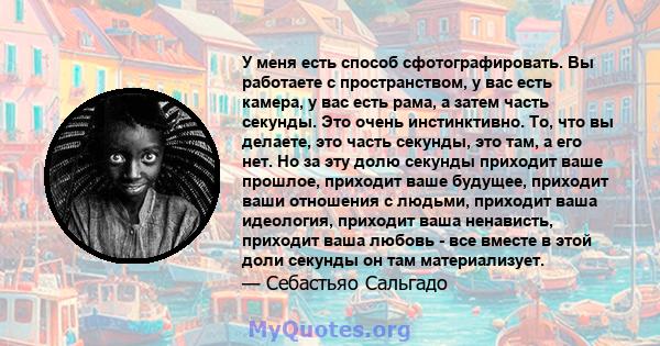 У меня есть способ сфотографировать. Вы работаете с пространством, у вас есть камера, у вас есть рама, а затем часть секунды. Это очень инстинктивно. То, что вы делаете, это часть секунды, это там, а его нет. Но за эту