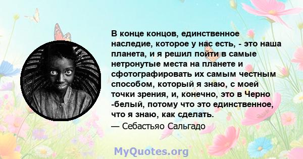 В конце концов, единственное наследие, которое у нас есть, - это наша планета, и я решил пойти в самые нетронутые места на планете и сфотографировать их самым честным способом, который я знаю, с моей точки зрения, и,