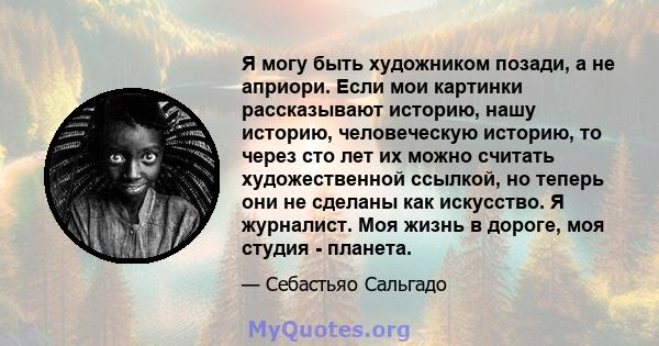 Я могу быть художником позади, а не априори. Если мои картинки рассказывают историю, нашу историю, человеческую историю, то через сто лет их можно считать художественной ссылкой, но теперь они не сделаны как искусство.