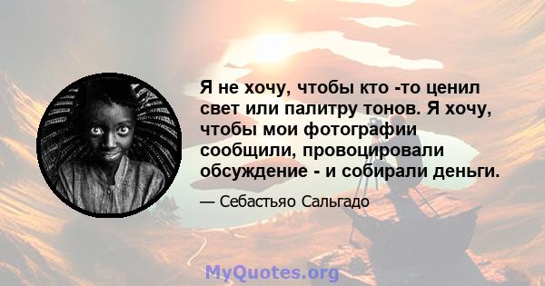 Я не хочу, чтобы кто -то ценил свет или палитру тонов. Я хочу, чтобы мои фотографии сообщили, провоцировали обсуждение - и собирали деньги.