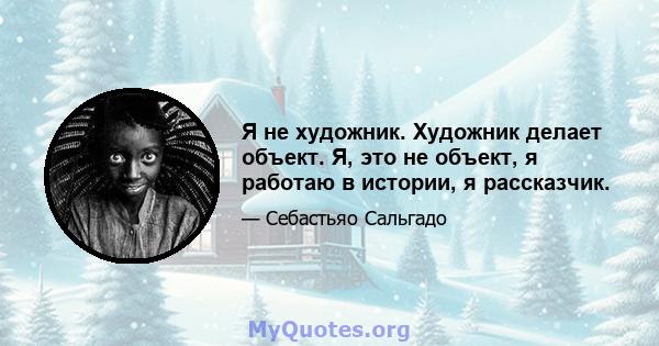 Я не художник. Художник делает объект. Я, это не объект, я работаю в истории, я рассказчик.