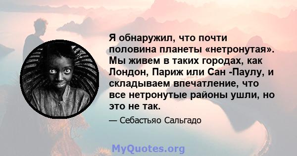 Я обнаружил, что почти половина планеты «нетронутая». Мы живем в таких городах, как Лондон, Париж или Сан -Паулу, и складываем впечатление, что все нетронутые районы ушли, но это не так.