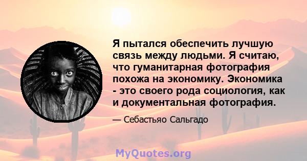 Я пытался обеспечить лучшую связь между людьми. Я считаю, что гуманитарная фотография похожа на экономику. Экономика - это своего рода социология, как и документальная фотография.