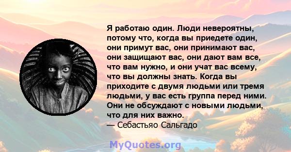 Я работаю один. Люди невероятны, потому что, когда вы приедете один, они примут вас, они принимают вас, они защищают вас, они дают вам все, что вам нужно, и они учат вас всему, что вы должны знать. Когда вы приходите с