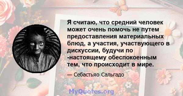 Я считаю, что средний человек может очень помочь не путем предоставления материальных блюд, а участия, участвующего в дискуссии, будучи по -настоящему обеспокоенным тем, что происходит в мире.