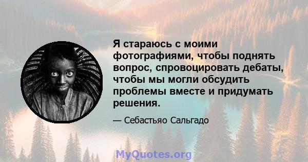 Я стараюсь с моими фотографиями, чтобы поднять вопрос, спровоцировать дебаты, чтобы мы могли обсудить проблемы вместе и придумать решения.