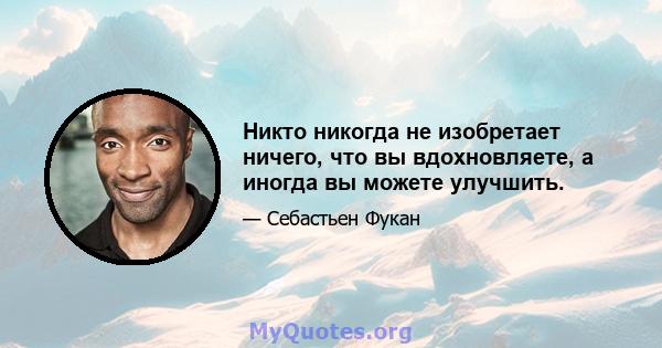 Никто никогда не изобретает ничего, что вы вдохновляете, а иногда вы можете улучшить.