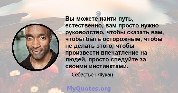 Вы можете найти путь, естественно, вам просто нужно руководство, чтобы сказать вам, чтобы быть осторожным, чтобы не делать этого, чтобы произвести впечатление на людей, просто следуйте за своими инстинктами.