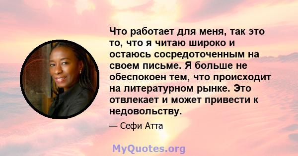 Что работает для меня, так это то, что я читаю широко и остаюсь сосредоточенным на своем письме. Я больше не обеспокоен тем, что происходит на литературном рынке. Это отвлекает и может привести к недовольству.