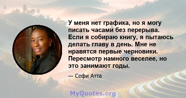 У меня нет графика, но я могу писать часами без перерыва. Если я собираю книгу, я пытаюсь делать главу в день. Мне не нравятся первые черновики. Пересмотр намного веселее, но это занимают годы.