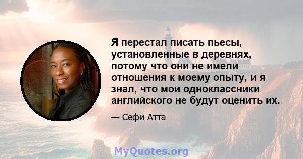 Я перестал писать пьесы, установленные в деревнях, потому что они не имели отношения к моему опыту, и я знал, что мои одноклассники английского не будут оценить их.