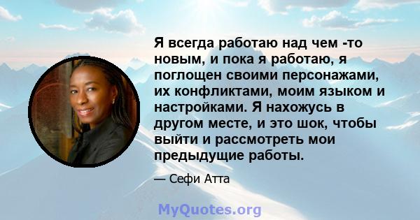 Я всегда работаю над чем -то новым, и пока я работаю, я поглощен своими персонажами, их конфликтами, моим языком и настройками. Я нахожусь в другом месте, и это шок, чтобы выйти и рассмотреть мои предыдущие работы.