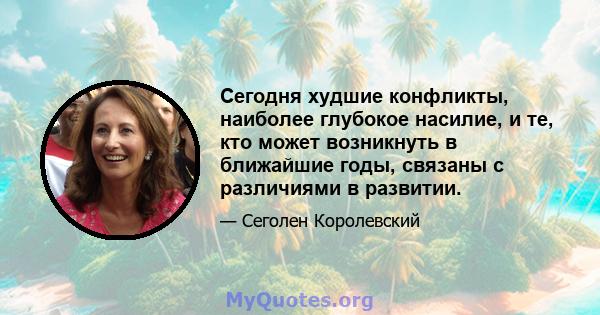 Сегодня худшие конфликты, наиболее глубокое насилие, и те, кто может возникнуть в ближайшие годы, связаны с различиями в развитии.