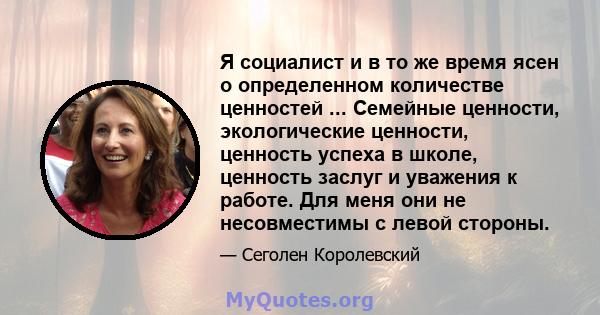 Я социалист и в то же время ясен о определенном количестве ценностей ... Семейные ценности, экологические ценности, ценность успеха в школе, ценность заслуг и уважения к работе. Для меня они не несовместимы с левой