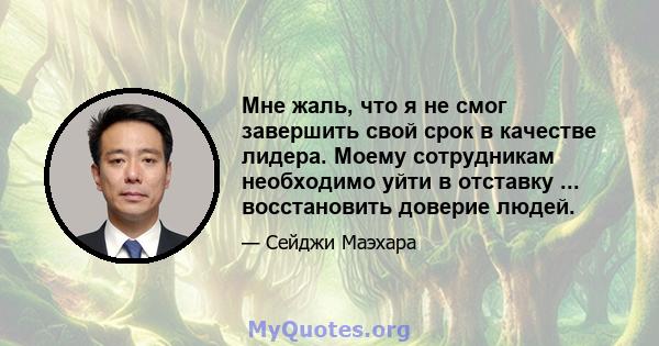 Мне жаль, что я не смог завершить свой срок в качестве лидера. Моему сотрудникам необходимо уйти в отставку ... восстановить доверие людей.