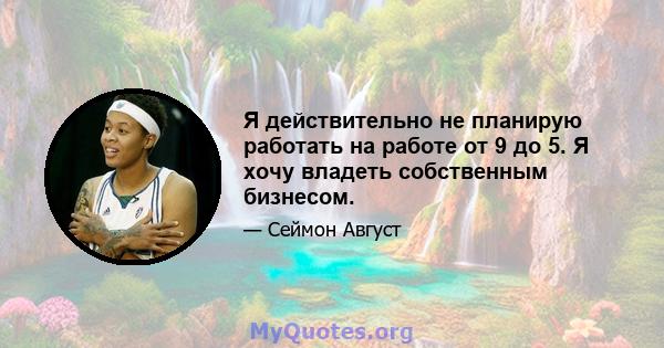 Я действительно не планирую работать на работе от 9 до 5. Я хочу владеть собственным бизнесом.