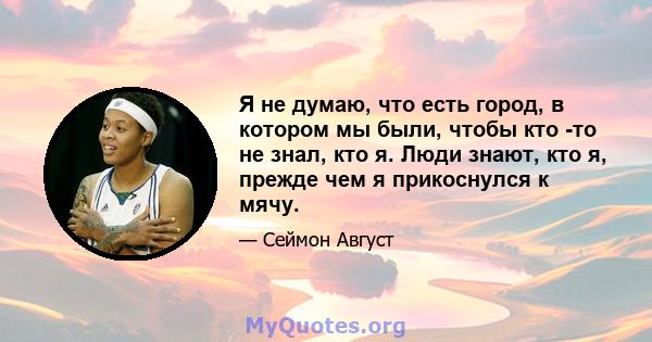 Я не думаю, что есть город, в котором мы были, чтобы кто -то не знал, кто я. Люди знают, кто я, прежде чем я прикоснулся к мячу.