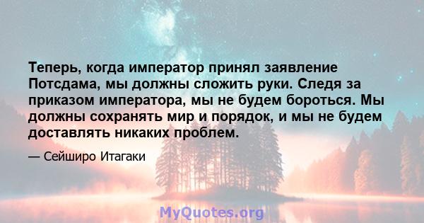 Теперь, когда император принял заявление Потсдама, мы должны сложить руки. Следя за приказом императора, мы не будем бороться. Мы должны сохранять мир и порядок, и мы не будем доставлять никаких проблем.