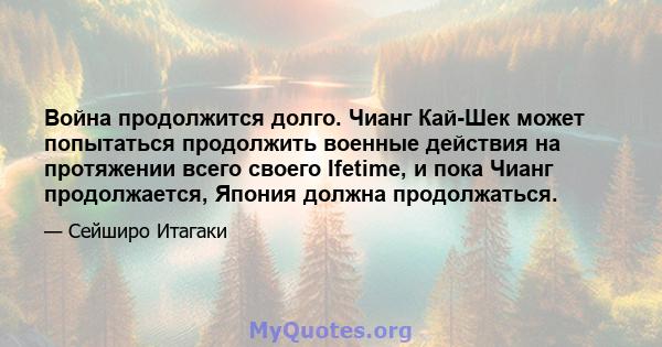 Война продолжится долго. Чианг Кай-Шек может попытаться продолжить военные действия на протяжении всего своего Ifetime, и пока Чианг продолжается, Япония должна продолжаться.