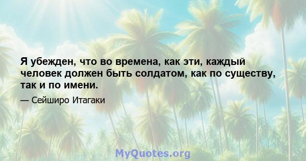 Я убежден, что во времена, как эти, каждый человек должен быть солдатом, как по существу, так и по имени.