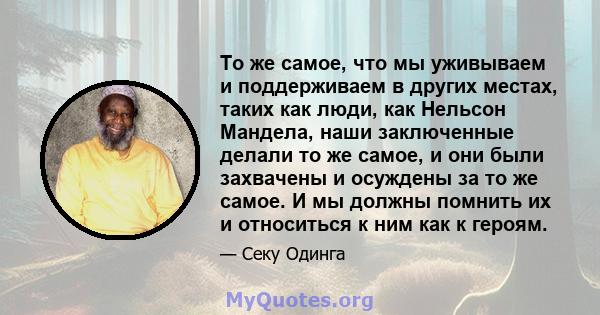 То же самое, что мы уживываем и поддерживаем в других местах, таких как люди, как Нельсон Мандела, наши заключенные делали то же самое, и они были захвачены и осуждены за то же самое. И мы должны помнить их и относиться 