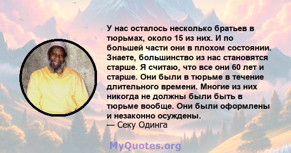 У нас осталось несколько братьев в тюрьмах, около 15 из них. И по большей части они в плохом состоянии. Знаете, большинство из нас становятся старше. Я считаю, что все они 60 лет и старше. Они были в тюрьме в течение