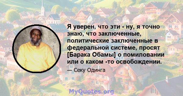 Я уверен, что эти - ну, я точно знаю, что заключенные, политические заключенные в федеральной системе, просят [Барака Обамы] о помиловании или о каком -то освобождении.