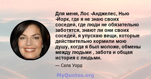 Для меня, Лос -Анджелес, Нью -Йорк, где я не знаю своих соседей, где люди не обязательно заботятся, знают ли они своих соседей, я упускаю вещи, которые действительно кормили мою душу, когда я был моложе, обмены между