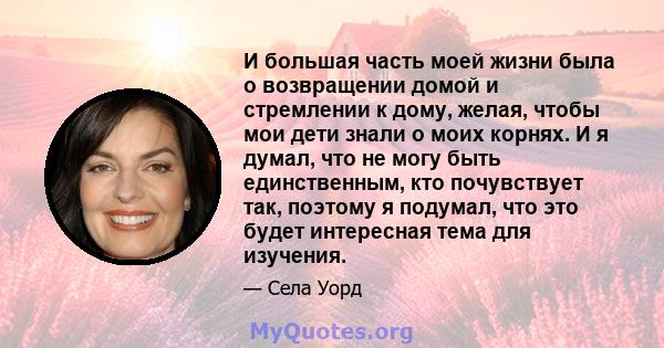 И большая часть моей жизни была о возвращении домой и стремлении к дому, желая, чтобы мои дети знали о моих корнях. И я думал, что не могу быть единственным, кто почувствует так, поэтому я подумал, что это будет