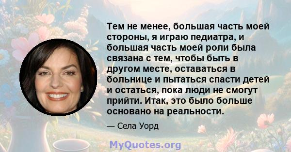 Тем не менее, большая часть моей стороны, я играю педиатра, и большая часть моей роли была связана с тем, чтобы быть в другом месте, оставаться в больнице и пытаться спасти детей и остаться, пока люди не смогут прийти.