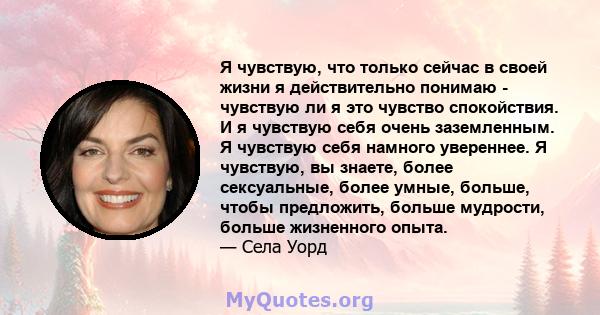 Я чувствую, что только сейчас в своей жизни я действительно понимаю - чувствую ли я это чувство спокойствия. И я чувствую себя очень заземленным. Я чувствую себя намного увереннее. Я чувствую, вы знаете, более