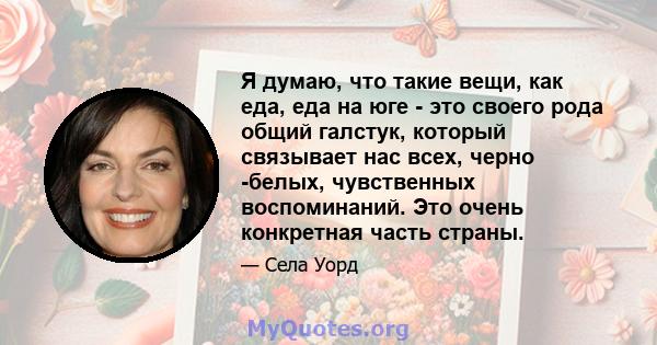 Я думаю, что такие вещи, как еда, еда на юге - это своего рода общий галстук, который связывает нас всех, черно -белых, чувственных воспоминаний. Это очень конкретная часть страны.