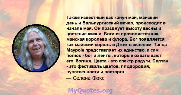 Также известный как канун май, майский день и Вальпургисский вечер, происходит в начале мая. Он празднует высоту весны и цветение жизни. Богиня проявляется как майская королева и флора. Бог появляется как майский король 