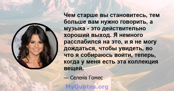 Чем старше вы становитесь, тем больше вам нужно говорить, а музыка - это действительно хороший выход. Я немного расслабился на это, и я не могу дождаться, чтобы увидеть, во что я собираюсь войти, теперь, когда у меня