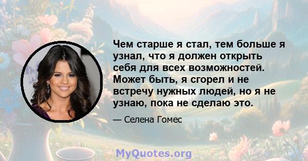 Чем старше я стал, тем больше я узнал, что я должен открыть себя для всех возможностей. Может быть, я сгорел и не встречу нужных людей, но я не узнаю, пока не сделаю это.