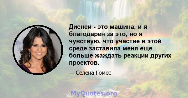 Дисней - это машина, и я благодарен за это, но я чувствую, что участие в этой среде заставила меня еще больше жаждать реакции других проектов.