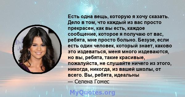 Есть одна вещь, которую я хочу сказать. Дело в том, что каждый из вас просто прекрасен, как вы есть, каждое сообщение, которое я получаю от вас, ребята, мне просто больно. Безузе, если есть один человек, который знает,