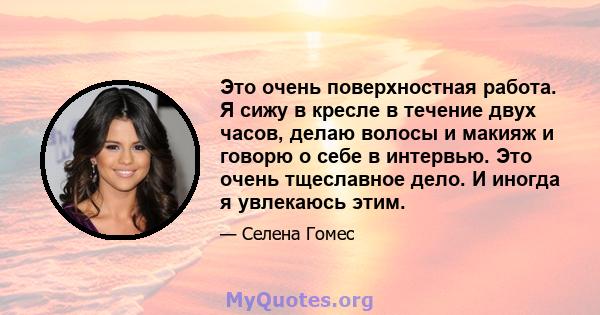 Это очень поверхностная работа. Я сижу в кресле в течение двух часов, делаю волосы и макияж и говорю о себе в интервью. Это очень тщеславное дело. И иногда я увлекаюсь этим.