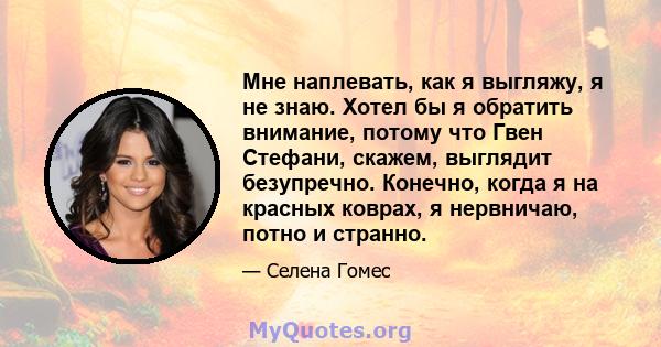 Мне наплевать, как я выгляжу, я не знаю. Хотел бы я обратить внимание, потому что Гвен Стефани, скажем, выглядит безупречно. Конечно, когда я на красных коврах, я нервничаю, потно и странно.