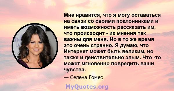 Мне нравится, что я могу оставаться на связи со своими поклонниками и иметь возможность рассказать им, что происходит - их мнения так важны для меня. Но в то же время это очень странно. Я думаю, что Интернет может быть