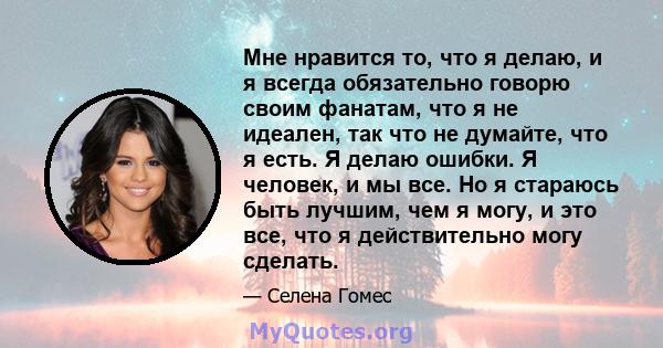 Мне нравится то, что я делаю, и я всегда обязательно говорю своим фанатам, что я не идеален, так что не думайте, что я есть. Я делаю ошибки. Я человек, и мы все. Но я стараюсь быть лучшим, чем я могу, и это все, что я