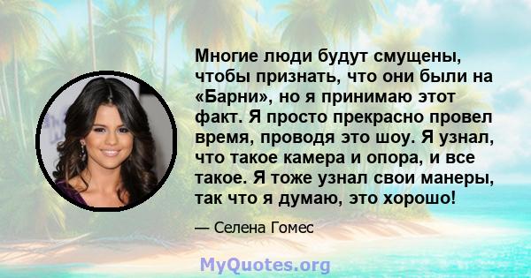 Многие люди будут смущены, чтобы признать, что они были на «Барни», но я принимаю этот факт. Я просто прекрасно провел время, проводя это шоу. Я узнал, что такое камера и опора, и все такое. Я тоже узнал свои манеры,