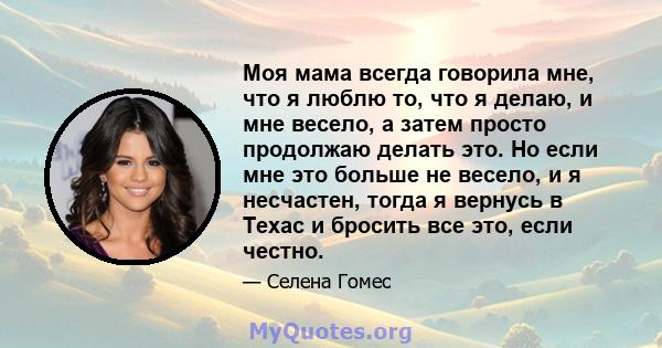 Моя мама всегда говорила мне, что я люблю то, что я делаю, и мне весело, а затем просто продолжаю делать это. Но если мне это больше не весело, и я несчастен, тогда я вернусь в Техас и бросить все это, если честно.