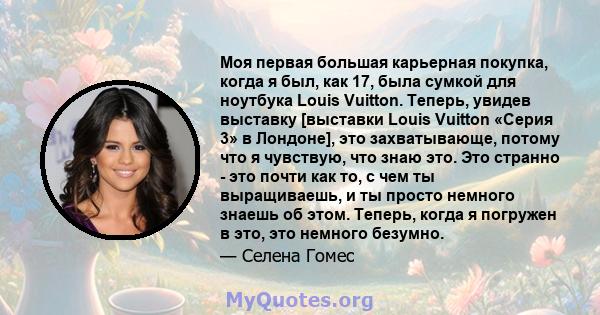 Моя первая большая карьерная покупка, когда я был, как 17, была сумкой для ноутбука Louis Vuitton. Теперь, увидев выставку [выставки Louis Vuitton «Серия 3» в Лондоне], это захватывающе, потому что я чувствую, что знаю