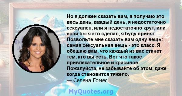 Но я должен сказать вам, я получаю это весь день, каждый день, я недостаточно сексуален, или я недостаточно крут, или если бы я это сделал, я буду принят. Позвольте мне сказать вам одну вещь: самая сексуальная вещь -