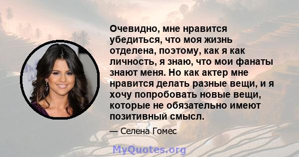 Очевидно, мне нравится убедиться, что моя жизнь отделена, поэтому, как я как личность, я знаю, что мои фанаты знают меня. Но как актер мне нравится делать разные вещи, и я хочу попробовать новые вещи, которые не