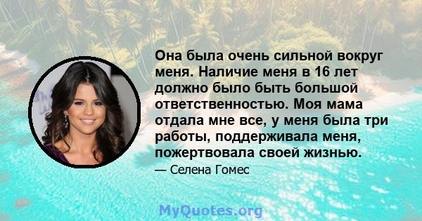 Она была очень сильной вокруг меня. Наличие меня в 16 лет должно было быть большой ответственностью. Моя мама отдала мне все, у меня была три работы, поддерживала меня, пожертвовала своей жизнью.