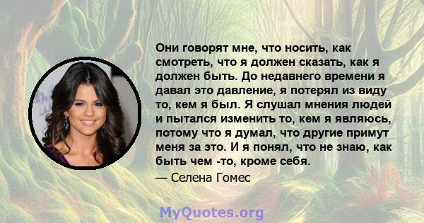 Они говорят мне, что носить, как смотреть, что я должен сказать, как я должен быть. До недавнего времени я давал это давление, я потерял из виду то, кем я был. Я слушал мнения людей и пытался изменить то, кем я являюсь, 