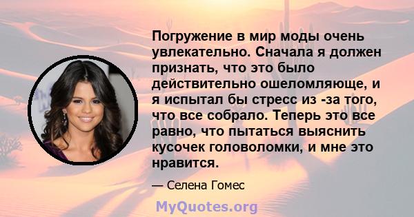 Погружение в мир моды очень увлекательно. Сначала я должен признать, что это было действительно ошеломляюще, и я испытал бы стресс из -за того, что все собрало. Теперь это все равно, что пытаться выяснить кусочек