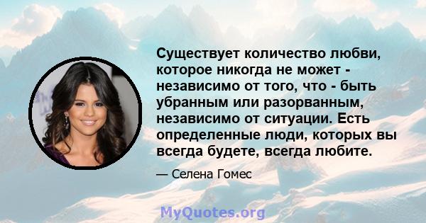 Существует количество любви, которое никогда не может - независимо от того, что - быть убранным или разорванным, независимо от ситуации. Есть определенные люди, которых вы всегда будете, всегда любите.